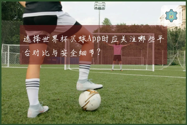 选择世界杯买球App时应关注哪些平台对比与安全细节？